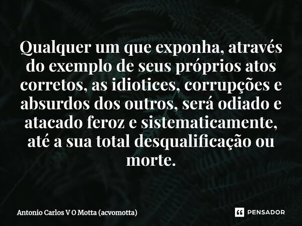 ⁠Qualquer um que exponha, através do exemplo de seus próprios atos corretos, as idiotices, corrupções e absurdos dos outros, será odiado e atacado feroz e siste... Frase de Antonio Carlos V O Motta (acvomotta).