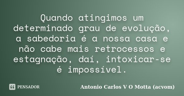 Quando atingimos um determinado grau de evolução, a sabedoria é a nossa casa e não cabe mais retrocessos e estagnação, daí, intoxicar-se é impossível.... Frase de Antonio Carlos V O Motta (acvom).