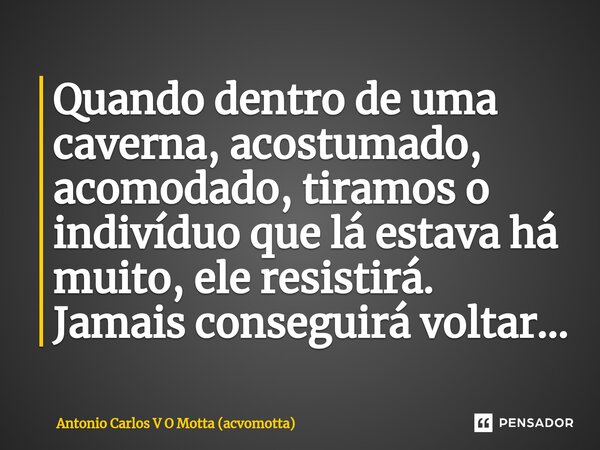 ⁠Quando dentro de uma caverna, acostumado, acomodado, tiramos o indivíduo que lá estava há muito, ele resistirá. Jamais conseguirá voltar...... Frase de Antonio Carlos V O Motta (acvomotta).