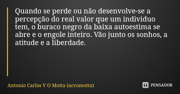 Quando se perde ou não desenvolve-se a percepção do real valor que um individuo tem, o buraco negro da baixa autoestima se abre e o engole inteiro. Vão junto os... Frase de Antonio Carlos V O Motta (acvomotta).