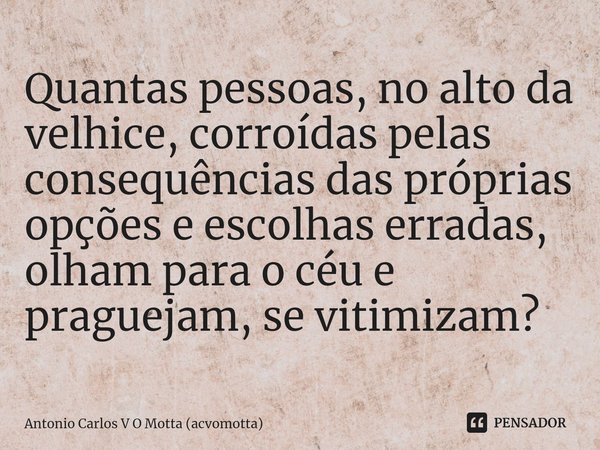 Quantas pessoas, no alto da velhice, corroídas pelas consequências das próprias opções e escolhas erradas, olham para o céu e praguejam, se vitimizam?... Frase de Antonio Carlos V O Motta (acvomotta).