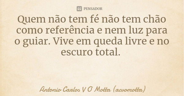 Quem não tem fé não tem chão como referência e nem luz para o guiar. Vive em queda livre e no escuro total.... Frase de Antonio Carlos V O Motta (acvomotta).