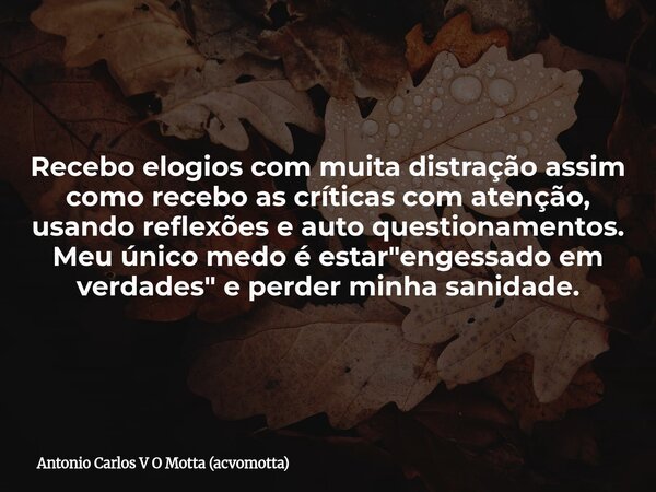 Recebo elogios com muita distração assim como recebo as críticas com atenção, usando reflexões e auto questionamentos. Meu único medo é estar "engessado em... Frase de Antonio Carlos V O Motta (acvomotta).