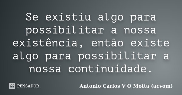Se existiu algo para possibilitar a nossa existência, então existe algo para possibilitar a nossa continuidade.... Frase de Antonio Carlos V O Motta (acvom).