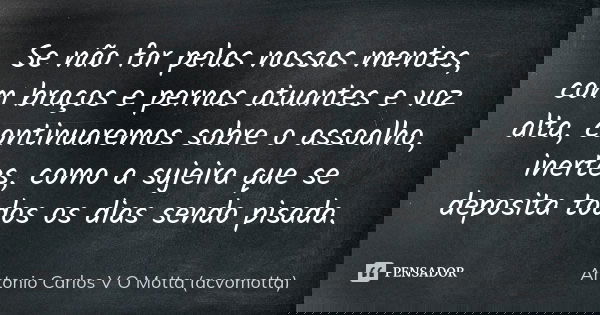 Se não for pelas nossas mentes, com braços e pernas atuantes e voz alta, continuaremos sobre o assoalho, inertes, como a sujeira que se deposita todos os dias s... Frase de Antonio Carlos V O Motta (acvomotta).