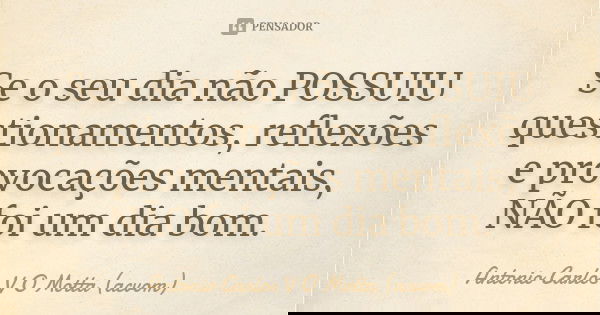 Se o seu dia não POSSUIU questionamentos, reflexões e provocações mentais, NÃO foi um dia bom.... Frase de Antonio Carlos V O Motta (acvom).