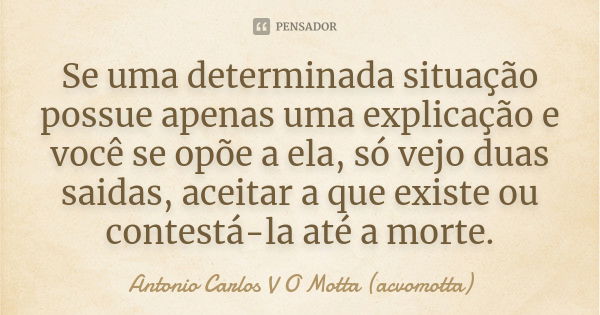 Se uma determinada situação possue apenas uma explicação e você se opõe a ela, só vejo duas saidas, aceitar a que existe ou contestá-la até a morte.... Frase de Antonio Carlos V O Motta (acvomotta).