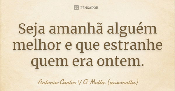 Seja amanhã alguém melhor e que estranhe quem era ontem.... Frase de Antonio Carlos V O Motta (acvomotta).