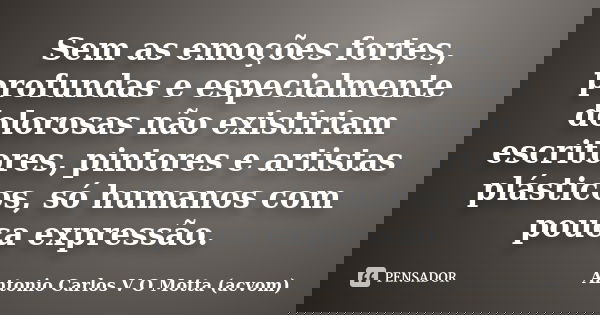 Sem as emoções fortes, profundas e especialmente dolorosas não existiriam escritores, pintores e artistas plásticos, só humanos com pouca expressão.... Frase de Antonio Carlos V O Motta (acvom).