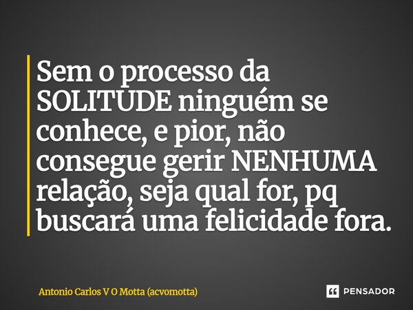 ⁠Sem o processo da SOLITUDE ninguém se conhece, e pior, não consegue gerir NENHUMA relação, seja qual for, pq buscará uma felicidade fora.... Frase de Antonio Carlos V O Motta (acvomotta).