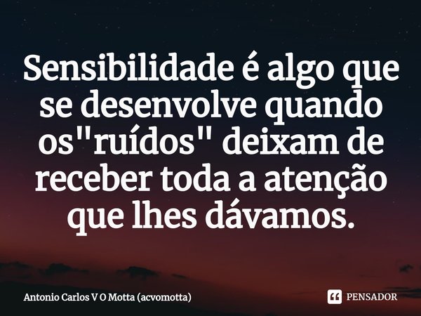 ⁠Sensibilidade é algo que se desenvolve quando os "ruídos" deixam de receber toda a atenção que lhes dávamos.... Frase de Antonio Carlos V O Motta (acvomotta).