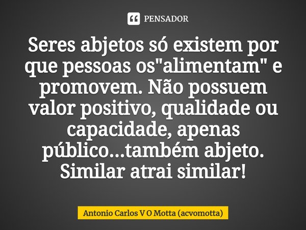 ⁠Seres abjetos só existem por que pessoas os "alimentam" e promovem. Não possuem valor positivo, qualidade ou capacidade, apenas público...também abje... Frase de Antonio Carlos V O Motta (acvomotta).