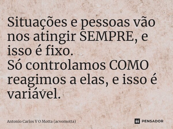 Situações e pessoas vão nos atingir SEMPRE, e isso é fixo. Só controlamos COMO reagimos a elas, e isso é variável.... Frase de Antonio Carlos V O Motta (acvomotta).