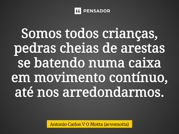 ⁠Somos todos crianças, pedras cheias de arestas se batendo numa caixa em movimento contínuo, até nos arredondarmos.... Frase de Antonio Carlos V O Motta (acvomotta).