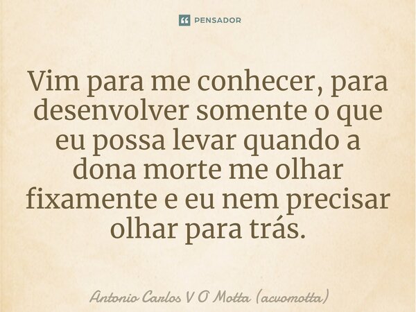 Vim para me conhecer, para desenvolver somente o que eu possa levar quando a dona morte me olhar fixamente e eu nem precisar olhar para trás.... Frase de Antonio Carlos V O Motta (acvomotta).