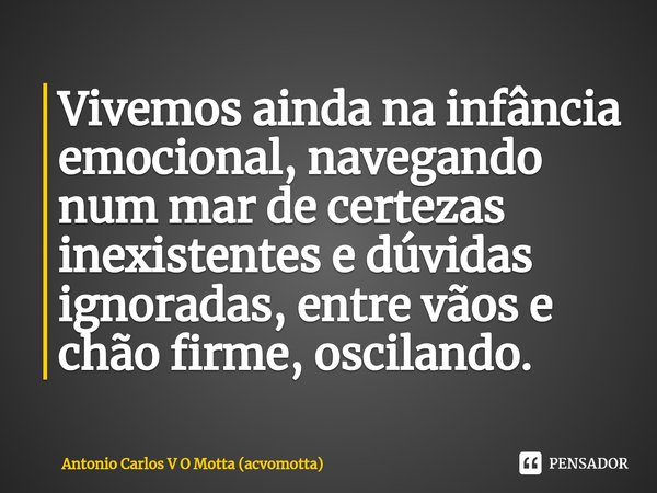 ⁠Vivemos ainda na infância emocional, navegando num mar de certezas inexistentes e dúvidas ignoradas, entre vãos e chão firme, oscilando.... Frase de Antonio Carlos V O Motta (acvomotta).
