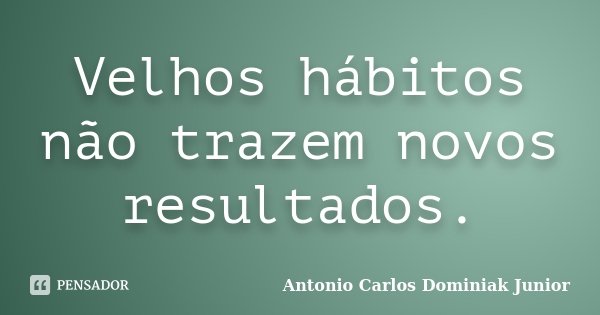Velhos hábitos não trazem novos resultados.... Frase de Antonio Carlos Dominiak Junior.