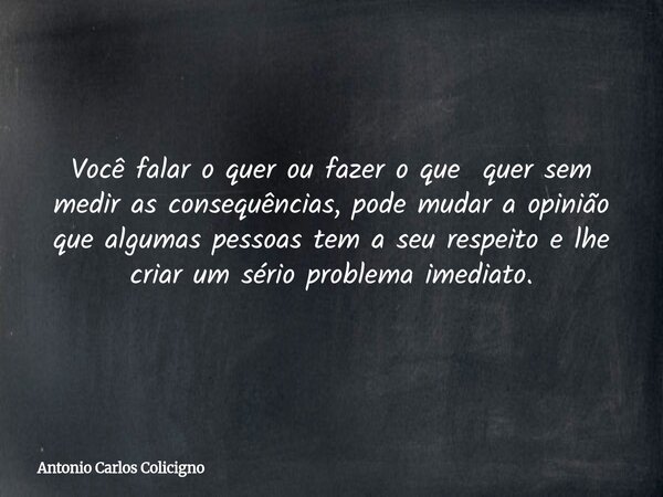 Você falar o quer ou fazer o que quer sem medir as consequências, pode mudar a opinião que algumas pessoas tem a seu respeito e lhe criar um sério problema imed... Frase de Antonio Carlos Colicigno.