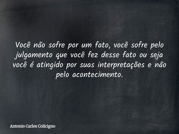 Você não sofre por um fato, você sofre pelo julgamento que você fez desse fato ou seja você é atingido por suas interpretações e não pelo acontecimento.... Frase de Antonio Carlos Colicigno.