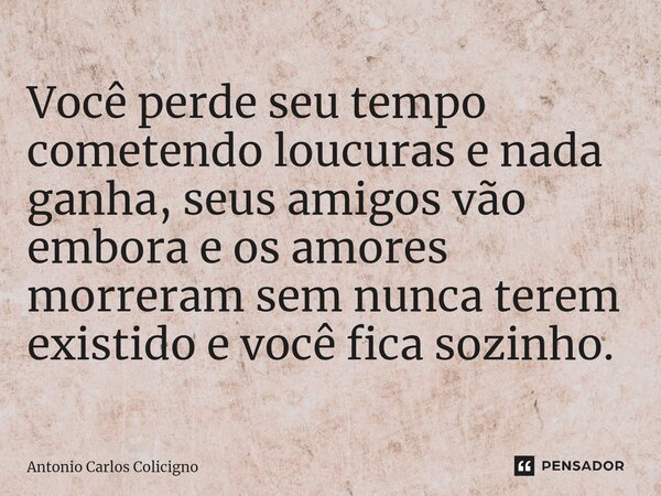 Você perde seu tempo cometendo loucuras e nada ganha, seus amigos vão embora e os amores morreram sem nunca terem existido e você fica sozinho.... Frase de Antonio Carlos Colicigno.