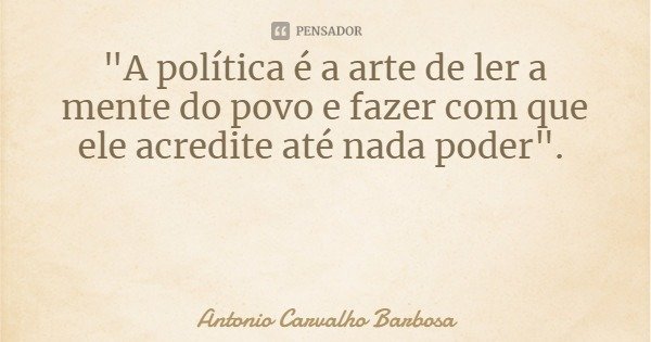 "A política é a arte de ler a mente do povo e fazer com que ele acredite até nada poder".... Frase de Antonio Carvalho Barbosa.