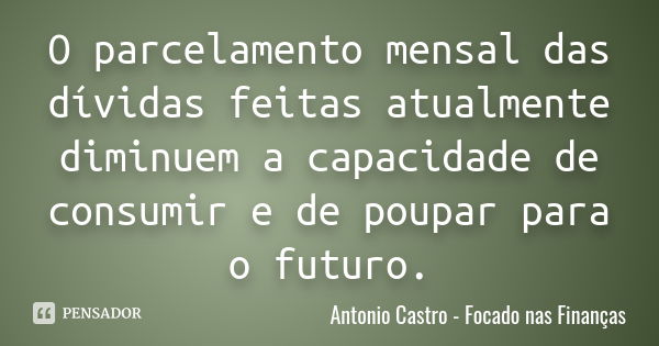 O parcelamento mensal das dívidas feitas atualmente diminuem a capacidade de consumir e de poupar para o futuro.... Frase de Antonio Castro - Focado nas Finanças.