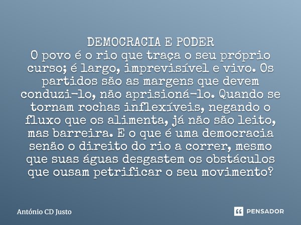 DEMOCRACIA E PODER O povo é o rio que traça o seu próprio curso; é largo, imprevisível e vivo. Os partidos são as margens que devem conduzi-lo, não aprisioná-lo... Frase de António CD Justo.