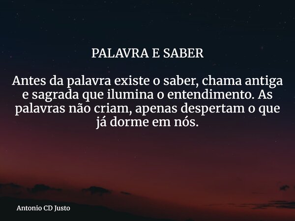 PALAVRA E SABER Antes da palavra existe o saber, chama antiga e sagrada que ilumina o entendimento. As palavras não criam, apenas despertam o que já dorme em nó... Frase de Antonio CD Justo.