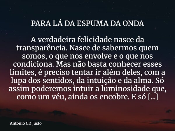 PARA LÁ DA ESPUMA DA ONDA A verdadeira felicidade nasce da transparência. Nasce de sabermos quem somos, o que nos envolve e o que nos condiciona. Mas não basta ... Frase de Antonio CD Justo.