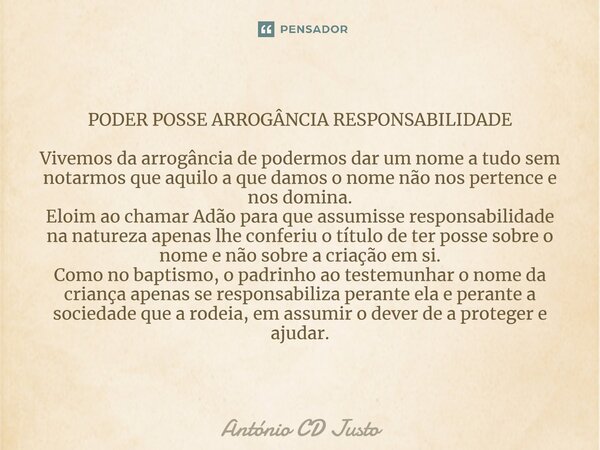 ⁠PODER POSSE ARROGÂNCIA RESPONSABILIDADE Vivemos da arrogância de podermos dar um nome a tudo sem notarmos que aquilo a que damos o nome não nos pertence e nos ... Frase de António CD Justo.