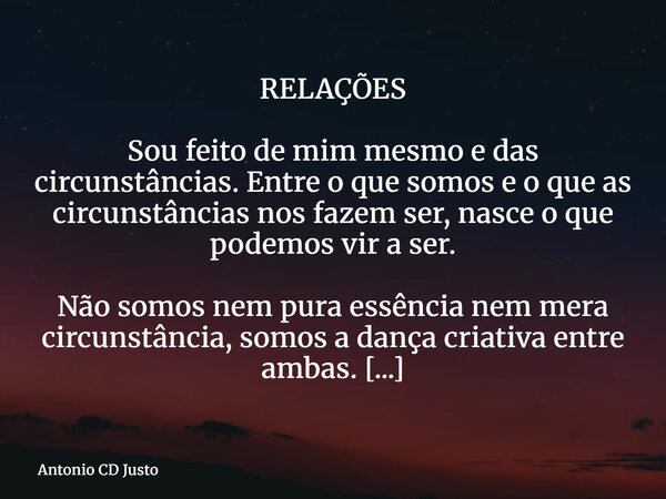 RELAÇÕES Sou feito de mim mesmo e das circunstâncias. Entre o que somos e o que as circunstâncias nos fazem ser, nasce o que podemos vir a ser. Não somos nem pu... Frase de Antonio CD Justo.