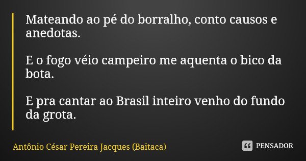 Mateando ao pé do borralho, conto causos e anedotas. E o fogo véio campeiro me aquenta o bico da bota. E pra cantar ao Brasil inteiro venho do fundo da grota.... Frase de Antônio César Pereira Jacques (Baitaca).