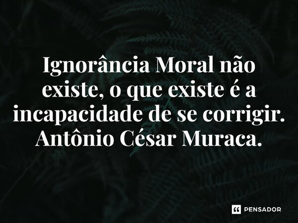 ⁠Ignorância Moral não existe, o que existe é a incapacidade de se corrigir.... Frase de Antônio César Muraca..