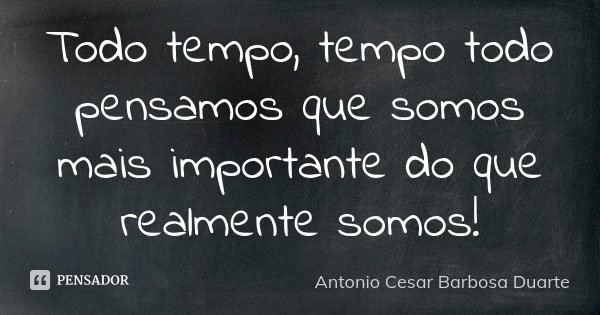 Todo tempo, tempo todo pensamos que somos mais importante do que realmente somos!... Frase de Antônio Cesar Barbosa Duarte.