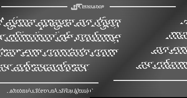 A água apaga ao fogo, mas diminui de volume, ao entrar em contato com as chamas abrasadoras.... Frase de Antonio Cícero da Silva (Águia).