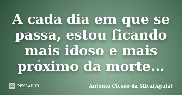 A cada dia em que se passa, estou ficando mais idoso e mais próximo da morte...... Frase de Antonio Cícero da Silva(Águia).