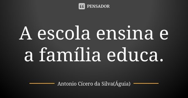 A escola ensina e a família educa.... Frase de Antonio Cícero da Silva (Águia).