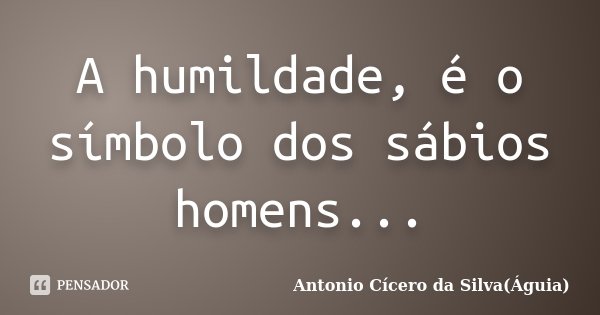 A humildade, é o símbolo dos sábios homens...... Frase de Antonio Cícero da Silva(Águia).
