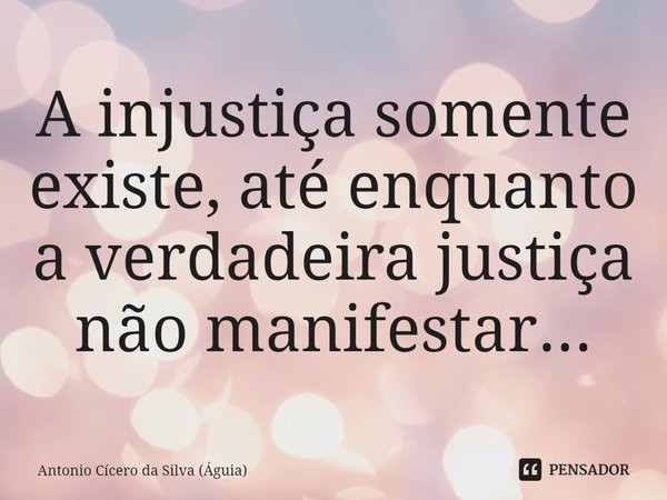 ⁠A injustiça somente existe, até enquanto a verdadeira justiça não manifestar...... Frase de Antonio Cícero da Silva (Águia).