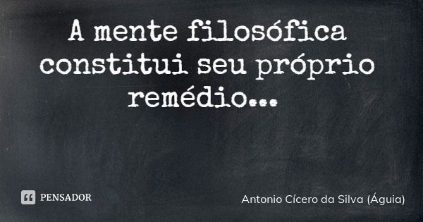 A mente filosófica constitui seu próprio remédio...... Frase de Antonio Cícero da Silva (Águia).