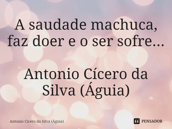 ⁠A saudade machuca, faz doer e o ser sofre... Antonio Cícero da Silva (Águia)... Frase de Antonio Cícero da Silva (Águia).