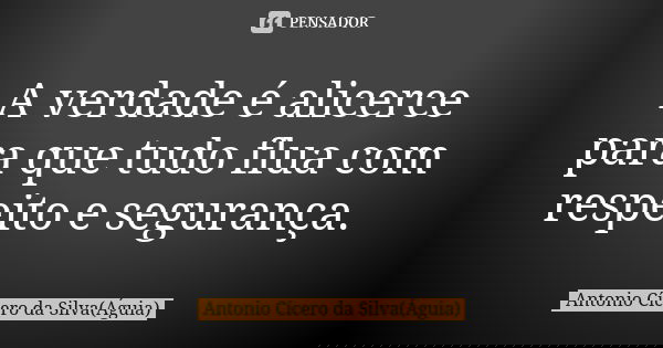A verdade é alicerce para que tudo flua com respeito e segurança.... Frase de Antonio Cícero da Silva (Águia).