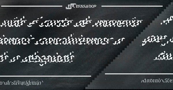 A vida é curta de maneira que jamais concluiremos a tudo o desejado.... Frase de Antonio Cícero da Silva (Águia).