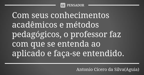 Com seus conhecimentos acadêmicos e métodos pedagógicos, o professor faz com que se entenda ao aplicado e faça-se entendido.... Frase de Antonio Cícero da Silva (Águia).