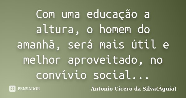 Com uma educação a altura, o homem do amanhã, será mais útil e melhor aproveitado, no convívio social...... Frase de Antonio Cícero da Silva(Águia).