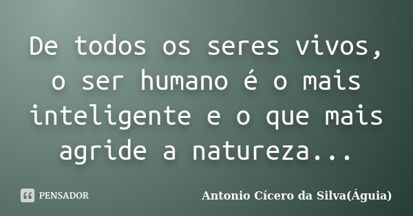 De todos os seres vivos, o ser humano é o mais inteligente e o que mais agride a natureza...... Frase de Antonio Cícero da Silva(Águia).
