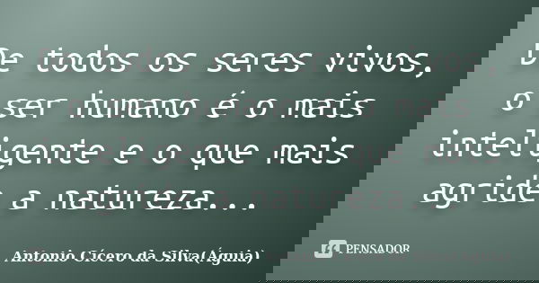 De todos os seres vivos, o ser humano é o mais inteligente e o que mais agride a natureza...... Frase de Antonio Cícero da Silva(Águia).