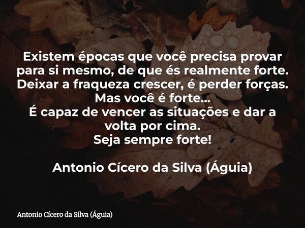 Existem épocas que você precisa provar para si mesmo, de que és realmente forte. Deixar a fraqueza crescer, é perder forças. Mas você é forte... É capaz de venc... Frase de Antonio Cícero da Silva (Águia).