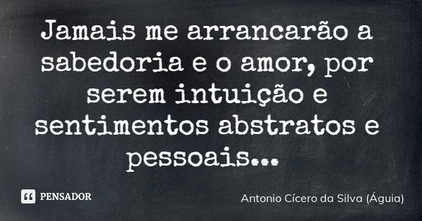 Jamais me arrancarão a sabedoria e o amor, por serem intuição e sentimentos abstratos e pessoais...... Frase de Antonio Cícero da Silva (Águia).