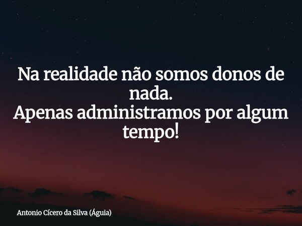 Na realidade não somos donos de nada. Apenas administramos por algum tempo!... Frase de Antonio Cícero da Silva (Águia).
